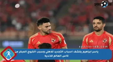 ياسر إبراهيم يكشف أسباب التجديد للأهلي وسبب الخروج المبكر من كأس العالم للأندية